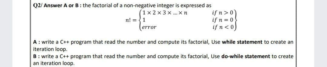 Q2/ Answer A or B: the factorial of a non-negative integer is expressed as
1x2x3x... X n
n! = 1
error
if n>0
if n = 0
if n<0
A: write a C++ program that read the number and compute its factorial, Use while statement to create an
iteration loop.
B: write a C++ program that read the number and compute its factorial, Use do-while statement to create
an iteration loop.