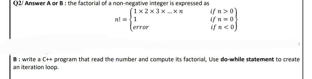 Q2/ Answer A or B: the factorial of a non-negative integer is expressed as
1x2x3x... Xn
n! = 1
error
if n>0)
if n = 0
if n < 0)
B: write a C++ program that read the number and compute its factorial, Use do-while statement to create
an iteration loop.