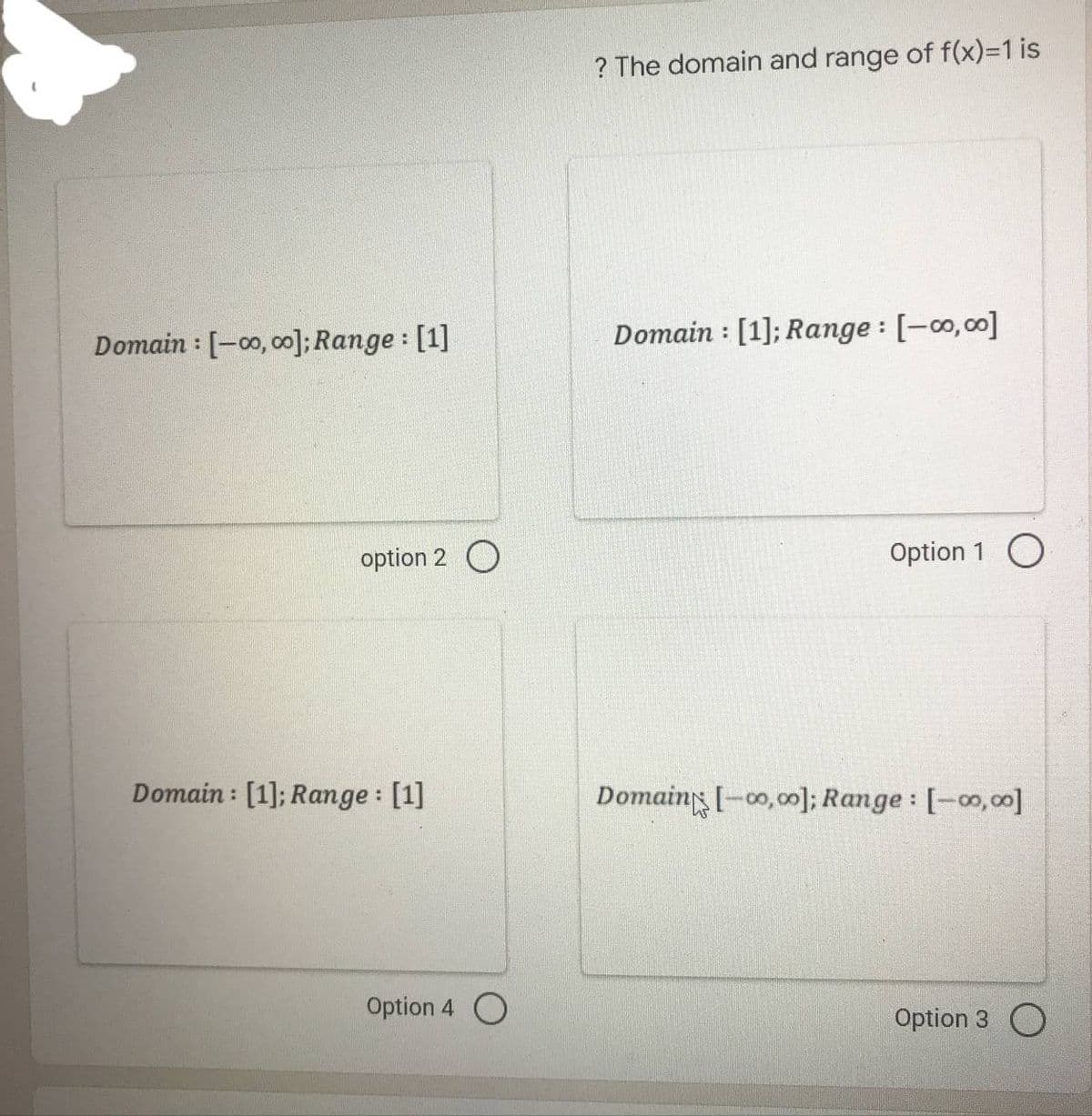 Domain: [-00,00]; Range: [1]
Domain: [1]; Range: [1]
option 2 O
Option 4 O
? The domain and range of f(x)=1 is
Domain [1]; Range: [-00,00]
:
Option 1 O
Domain [-00,00]; Range: [-00,00]
Option 3 O