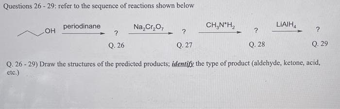 Questions 26-29: refer to the sequence of reactions shown below
OH
periodinane
?
Q. 26
Na₂Cr₂O7
?
Q. 27
CH₂N*H₂
?
Q. 28
LIAIHA
?
Q. 29
Q. 26-29) Draw the structures of the predicted products; identify the type of product (aldehyde, ketone, acid,
etc.)