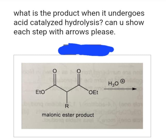 what is the product when it undergoes
acid catalyzed hydrolysis? can u show
each step with arrows please.
DOM nrw 26 not
O
O
Eto
OEt
R
malonic ester product
Jouboig
H30 strigg
piq side eest Venom (ona ela