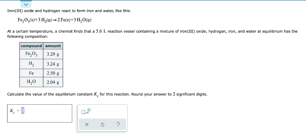 Iron(III) oxide and hydrogen react to form iron and water, like this:
Fe₂O3(s) + 3 H₂(g) →2 Fe(s) + 3 H₂O(g)
At a certain temperature, a chemist finds that a 5.6 L reaction vessel containing a mixture of iron(III) oxide, hydrogen, iron, and water at equilibrium has the
following composition:
compound amount
Fe₂O3
3.29 g
H₂
K =
Fe
H₂O
3.24 g
2.50 g
2.04 g
Calculate the value of the equilibrium constant K for this reaction. Round your answer to 2 significant digits.
S
?