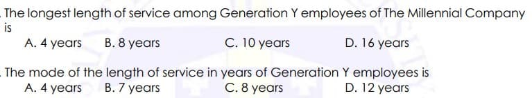 The longest length of service among Generation Y employees of The Millennial Company
is
A. 4 years
B. 8 years
C. 10 years
D. 16 years
The mode of the length of service in years of Generation Y employees is
D. 12 years
A. 4 years
B. 7 years
C. 8 years
