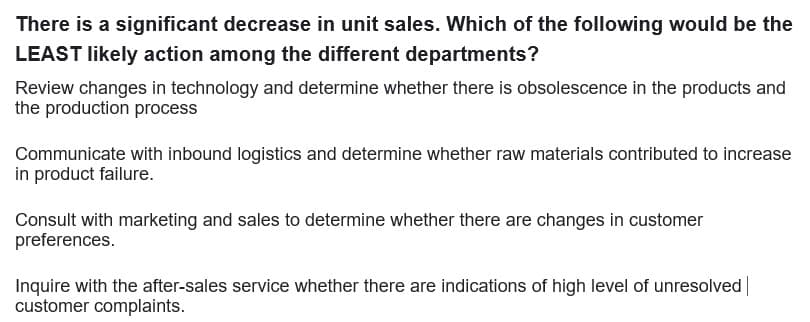 There is a significant decrease in unit sales. Which of the following would be the
LEAST likely action among the different departments?
Review changes in technology and determine whether there is obsolescence in the products and
the production process
Communicate with inbound logistics and determine whether raw materials contributed to increase
in product failure.
Consult with marketing and sales to determine whether there are changes in customer
preferences.
Inquire with the after-sales service whether there are indications of high level of unresolved
customer complaints.
