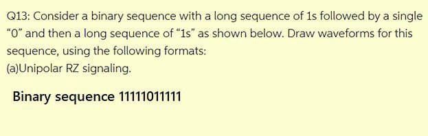 Q13: Consider a binary sequence with a long sequence of 1s followed by a single
"O" and then a long sequence of "1s" as shown below. Draw waveforms for this
sequence, using the following formats:
(a)Unipolar RZ signaling.
Binary sequence 11111011111
