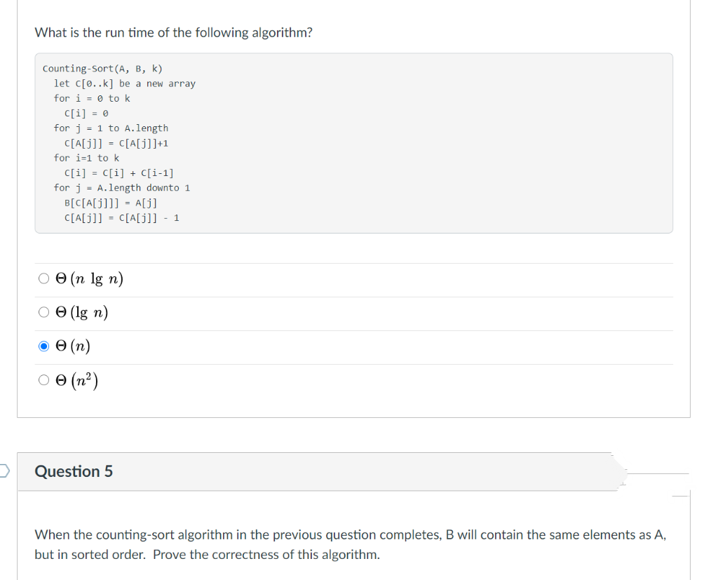 What is the run time of the following algorithm?
Counting-Sort(A, B, k)
let c[0..k] be a new array
for i = 0 to k
C[i] = 0
for j = 1 to A.length
C[A[j]] = C[A[j]]+1
for i=1 to k
C[i] = [[i] + [i-1]
for j = A.length downto 1
B[C[A[j]]] = A[j]
C[A[j]] = C[A[j]] - 1
О Ө (п 1g n)
O O (lg n)
O 0 (n)
O e (n²)
Question 5
When the counting-sort algorithm in the previous question completes, B will contain the same elements as A,
but in sorted order. Prove the correctness of this algorithm.
