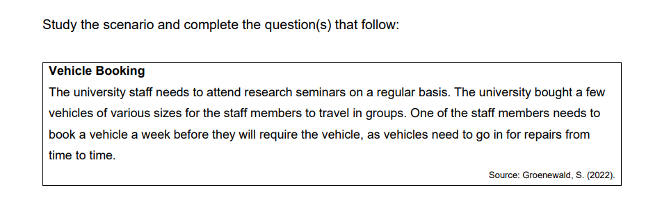 Study the scenario and complete the question(s) that follow:
Vehicle Booking
The university staff needs to attend research seminars on a regular basis. The university bought a few
vehicles of various sizes for the staff members to travel in groups. One of the staff members needs to
book a vehicle a week before they will require the vehicle, as vehicles need to go in for repairs from
time to time.
Source: Groenewald, S. (2022).
