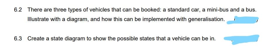 6.2 There are three types of vehicles that can be booked: a standard car, a mini-bus and a bus.
Illustrate with a diagram, and how this can be implemented with generalisation.
6.3 Create a state diagram to show the possible states that a vehicle can be in.
