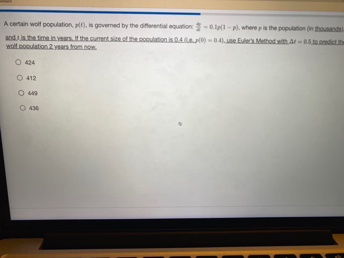 A certain wolf population, p(t), is governed by the differential equation: = 0.1p(1-p), where p is the population (in thousands).
and t is the time in years. If the current size of the population is 0.4 (i.e. p(0) = 0.4), use Euler's Method with At = 0.5 to predict the
wolf population 2 years from now.
O 424
O 412
O 449
O 436