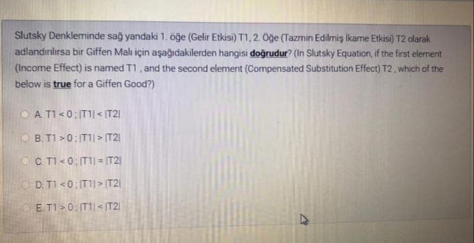 Slutsky Denkleminde sağ yandaki 1. öğe (Gelir Etkisi) T1,2 Oğe (Tazmin Edilmiş ikame Etkisi) T2 olarak
adlandırılırsa bir Giffen Malı için aşağıdakilerden hangisi doğrudur? (In Slutsky Equation, if the first element
(Income Effect) is named T1, and the second element (Compensated Substitution Effect) T2, which of the
below is true for a Giffen Good?)
O A TI <0; IT11 < IT2|
B. T1 >0; IT1|> IT21
OC T1<0: IT1| = |T2|
O D. T1 <0: IT1j> IT2|
E T1>0: IT1|< (T2
