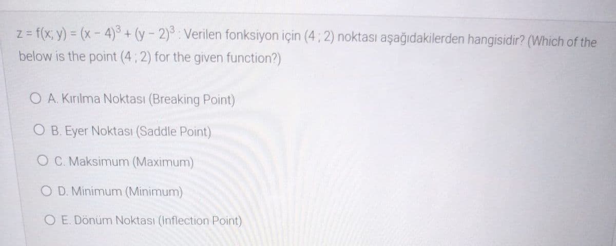 z = f(x; y) = (x- 4)³ + (y – 2)³ : Verilen fonksiyon için (4 ; 2) noktası aşağıdakilerden hangisidir? (Which of the
below is the point (4; 2) for the given function?)
O A. Kırılma Noktası (Breaking Point)
O B. Eyer Noktası (Saddle Point)
O C. Maksimum (Maximum)
O D. Minimum (Minimum)
O E. Dönüm Noktası (Inflection Point)
