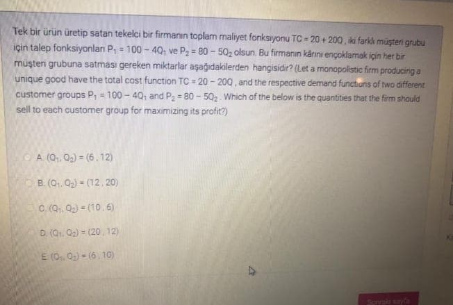 Tek bir ürün üretip satan tekelci bir firmanın toplam maliyet fonksiyonu TC = 20 + 200, iki farklı müşteri grubu
için talep fonksiyonlanı P, = 100 - 4Q; ve P2 = 80-502 olsun. Bu firmanın kárni ençoklamak için her bir
müşteri grubuna satması gereken miktarlar aşağıdakilerden hangisidir? (Let a monopolistic firm producing a
unique good have the total cost function TC = 20 -200, and the respective demand functions of two different
customer groups P, = 100 - 40; and P2 = 80 - 502. Which of the below is the quantities that the firm should
sell to each customer group for maximizing its profit?)
%3!
%3D
%3D
OA (Q,, 02) = (6.12)
B. (Q. Q2) = (12, 20)
C. (Q. Q2) = (10.6)
D (Q. Q2) = (20, 12)
E (0,, 02) = (6. 10)
Sorrakay
