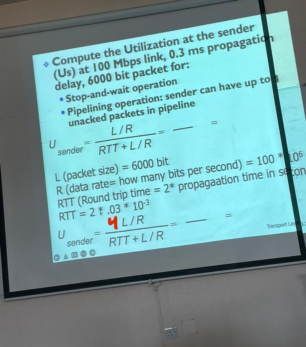 > Compute the Utilization at the sender
(Us) at 100 Mbps link, 0.3 ms propagation
delay, 6000 bit packet for:
▪ Stop-and-wait operation
■
Pipelining operation: sender can have up to
unacked packets in pipeline
L/R
=
sender
RTT+L/R
L (packet size) = 6000 bit
R (data rate= how many bits per second) = 100* 106
RTT (Round trip time = 2* propagaation time in secon
RTT= 2.03 * 10-3
5
ML/R
U
=
sender
RTT+L/R
Transport Layer 3-3
U