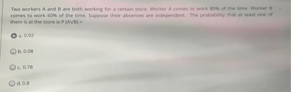 Two workers A and B are both working for a certain store. Worker A comes to work 80% of the time Worker 8
comes to work 60% of the time. Suppose their absences are independent. The probability that at least one of
them is at the store is P (AVB) =
a. 0.92
b. 0.08
c. 0.78
d. 0.8