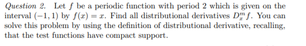 Question 2. Let ƒ be a periodic function with period 2 which is given on the
interval (-1, 1) by f(x) = x. Find all distributional derivatives D f. You can
solve this problem by using the definition of distributional derivative, recalling,
that the test functions have compact support.
