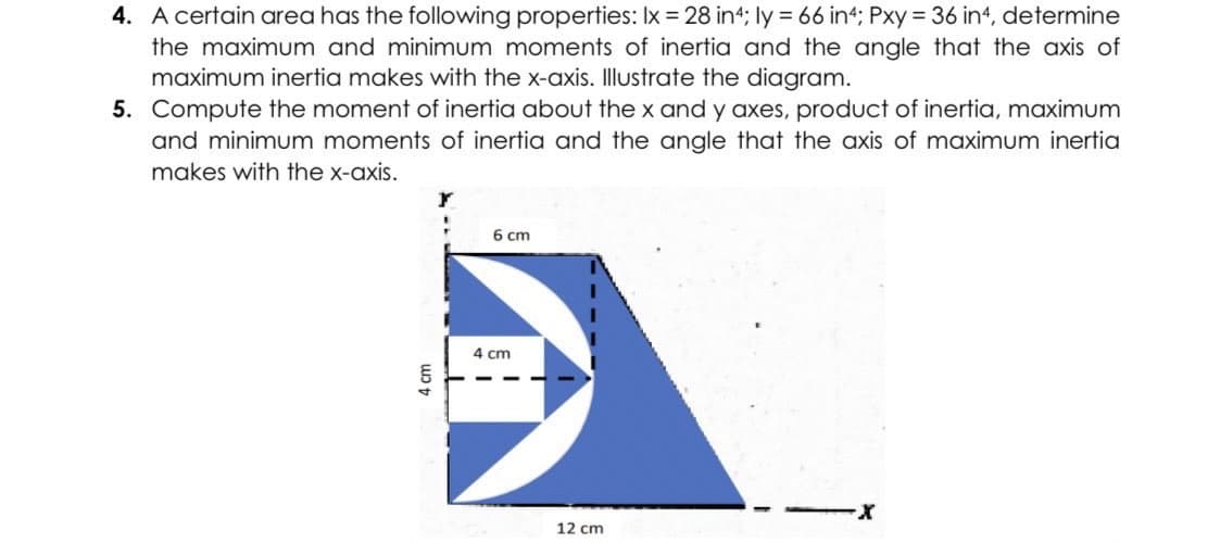 4. A certain area has the following properties: Ix = 28 in4; ly = 66 in4; Pxy = 36 in4, determine
the maximum and minimum moments of inertia and the angle that the axis of
maximum inertia makes with the x-axis. Illustrate the diagram.
5. Compute the moment of inertia about the x and y axes, product of inertia, maximum
and minimum moments of inertia and the angle that the axis of maximum inertia
makes with the x-axis.
6 cm
·X
4 cm
4 cm
12 cm