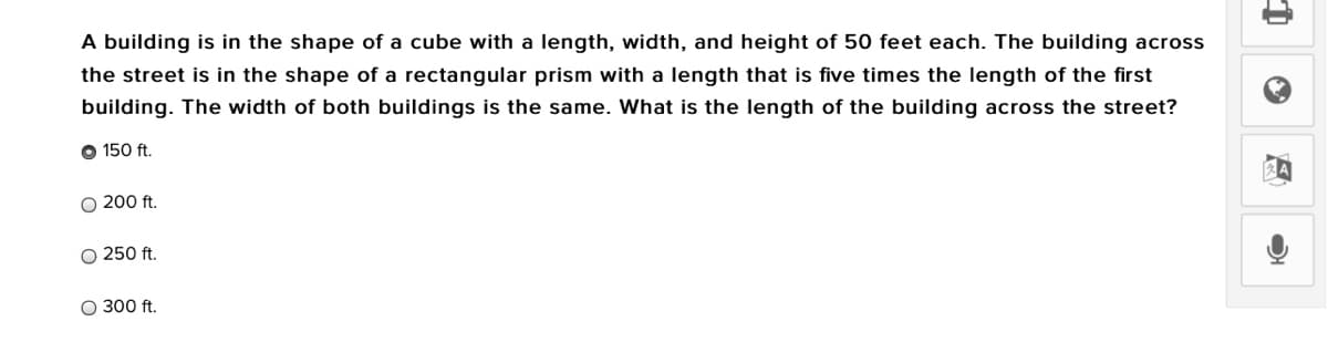 A building is in the shape of a cube with a length, width, and height of 50 feet each. The building across
the street is in the shape of a rectangular prism with a length that is five times the length of the first
building. The width of both buildings is the same. What is the length of the building across the street?
O 150 ft.
O 200 ft.
O 250 ft.
O 300 ft.
