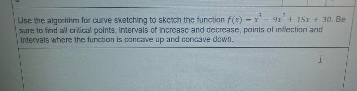 Use the algorithm for curve sketching to sketch the function f(x) = x - 9x + 15x + 30. Be
sure to find all critical points, intervals of increase and decrease, points of inflection and
intervals where the function is concave up and concave down.
