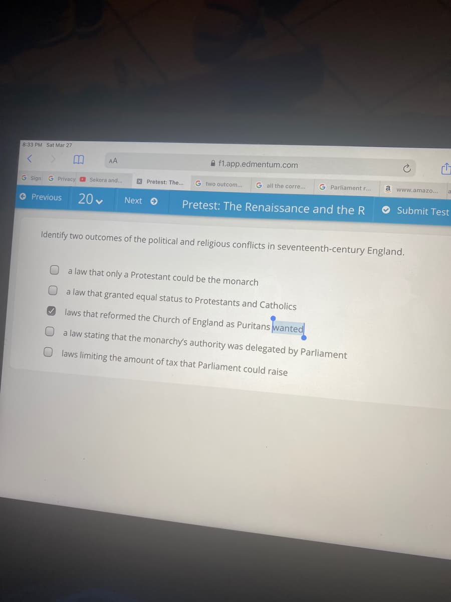 8:33 PM Sat Mar 27
AA
A f1.app.edmentum.com
X Pretest: The..
G two outcom...
G all the corre..
G Parliament r..
a
www.amazo...
G Sign
G Privacy D Sekora and.
20 v
O Submit Test
O Previous
Next e
Pretest: The Renaissance and the R
Identify two outcomes of the political and religious conflicts in seventeenth-century England.
a law that only a Protestant could be the monarch
a law that granted equal status to Protestants and Catholics
laws that reformed the Church of England as Puritans wanted
a law stating that the monarchy's authority was delegated by Parliament
laws limiting the amount of tax that Parliament could raise
O O
