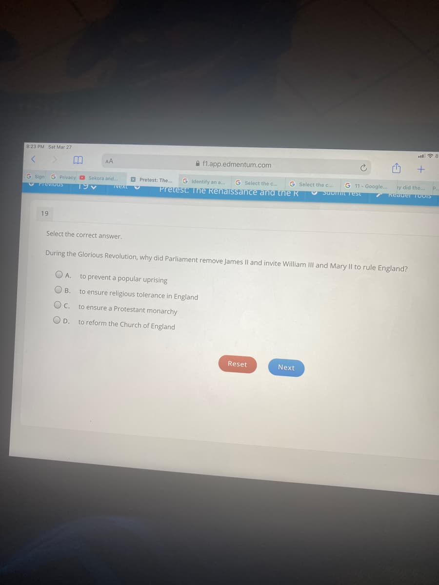 ll? 8
8:23 PM Sat Mar 27
AA
A f1.app.edmentum.com
G Privacy O Sekora and.
X Pretest: The.
G Identify an a.
G Select the c..
G Select the c..
G 11 - Google..
y did the...
P.
G Sign
V Previous
Vext
Pretest: Thne Renaissance and tne R
V SUDITIL Test
Reauer TOOIS
19
Select the correct answer.
During the Glorious Revolution, why did Parliament remove James Il and invite William III and Mary II to rule England?
A.
to prevent a popular uprising
O B.
to ensure religious tolerance in England
OC.
to ensure a Protestant monarchy
O D.
to reform the Church of England
Reset
Next
