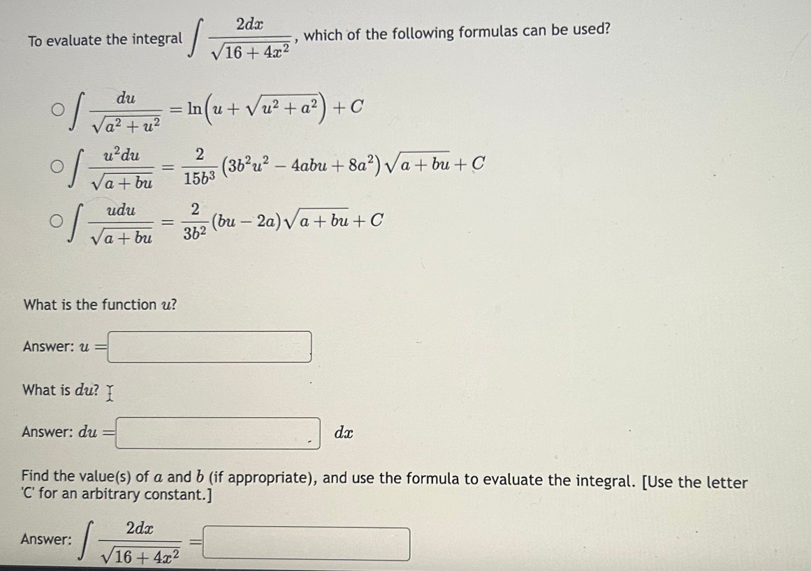 To evaluate the integral
O
of
du
√a² + u²
u² du
udu
√a + bu
Answer: u =
What is the function u?
What is du?
Answer: du
Answer:
I
=
s
= ln (u + √u²+ a²) + C
2dx
16+ 4x²
2dx
√16+4x²
which of the following formulas can be used?
2
36²
2 (3b²u²-4abu +8a²2) √a+bu + C
1563
(bu-2a)√a + bu + C
Find the value(s) of a and b (if appropriate), and use the formula to evaluate the integral. [Use the letter
'C' for an arbitrary constant.]
dx