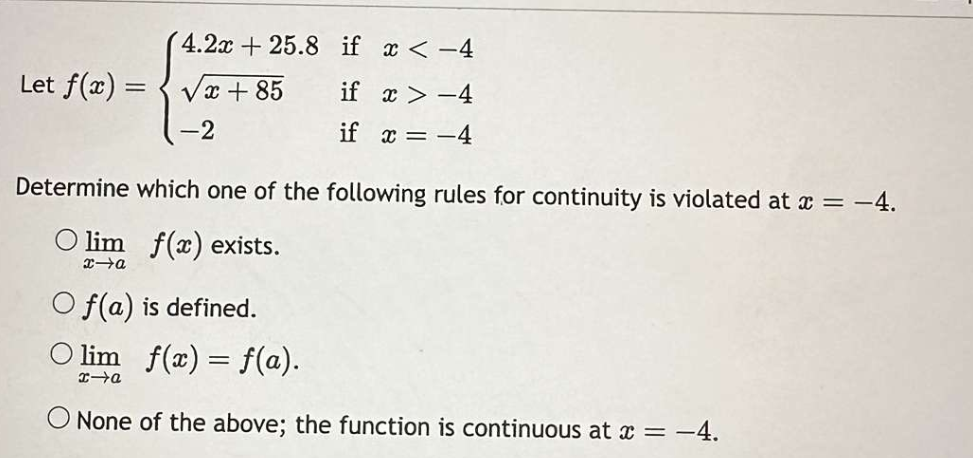 Let f(x)=
=
4.2x+25.8 if x < -4
x+85
if x>-4
if x = -4
-2
Determine which one of the following rules for continuity is violated at x = -4.
lim f(x) exists.
x-a
f(a) is defined.
lim_ f(x) = f(a).
x→a
None of the above; the function is continuous at x = -4.