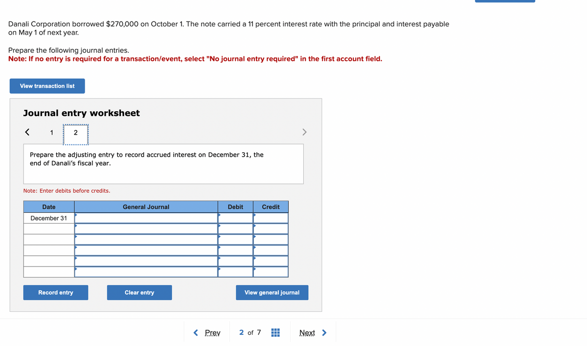 Danali Corporation borrowed $270,000 on October 1. The note carried a 11 percent interest rate with the principal and interest payable
on May 1 of next year.
Prepare the following journal entries.
Note: If no entry is required for a transaction/event, select "No journal entry required" in the first account field.
View transaction list
Journal entry worksheet
1
Prepare the adjusting entry to record accrued interest on December 31, the
end of Danali's fiscal year.
2
Note: Enter debits before credits.
Date
December 31
Record entry
General Journal
Clear entry
< Prev
Debit
Credit
View general journal
2 of 7
Next >