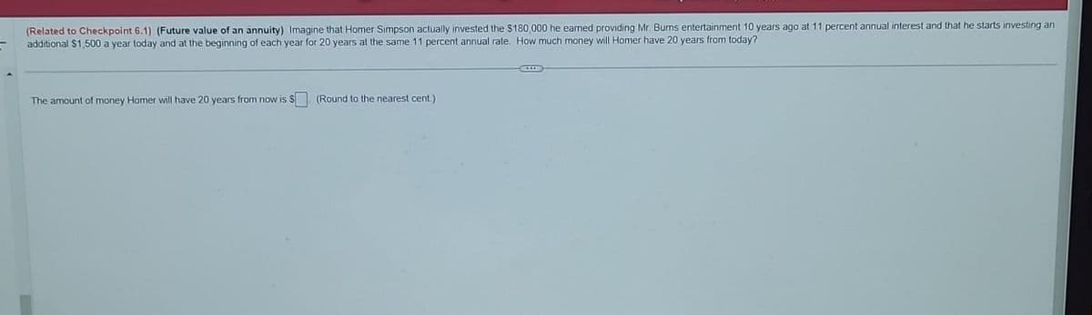 (Related to Checkpoint 6.1) (Future value of an annuity) Imagine that Homer Simpson actually invested the $180,000 he earned providing Mr. Burns entertainment 10 years ago at 11 percent annual interest and that he starts investing an
additional $1,500 a year today and at the beginning of each year for 20 years at the same 11 percent annual rate. How much money will Homer have 20 years from today?
The amount of money Homer will have 20 years from now is $. (Round to the nearest cent.)