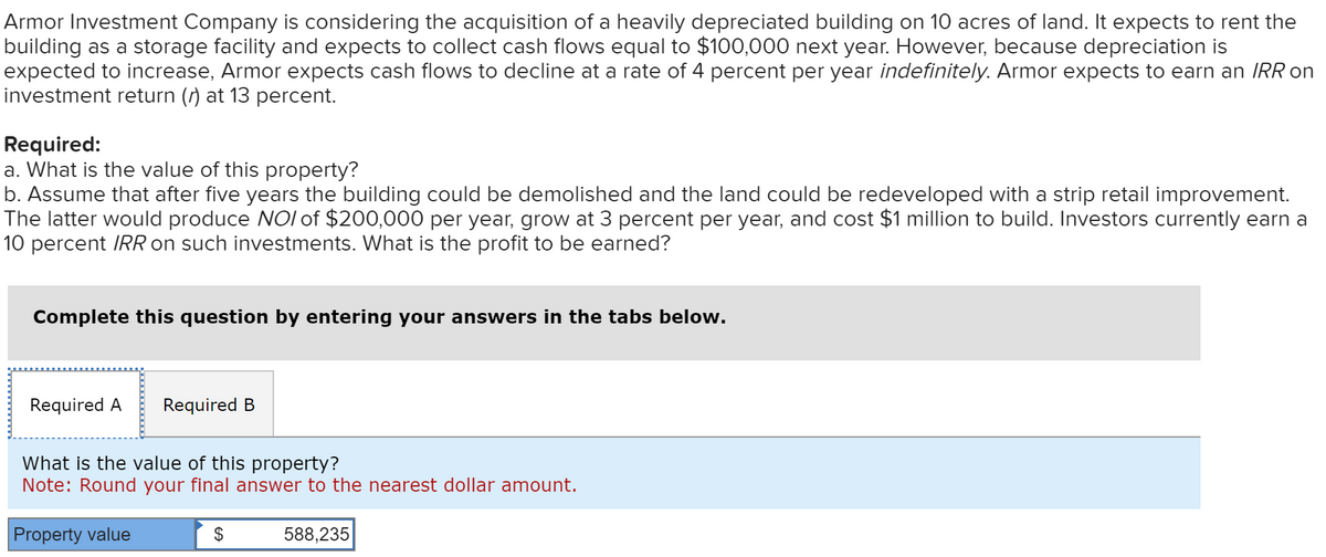 Armor Investment Company is considering the acquisition of a heavily depreciated building on 10 acres of land. It expects to rent the
building as a storage facility and expects to collect cash flows equal to $100,000 next year. However, because depreciation is
expected to increase, Armor expects cash flows to decline at a rate of 4 percent per year indefinitely. Armor expects to earn an IRR on
investment return () at 13 percent.
Required:
a. What is the value of this property?
b. Assume that after five years the building could be demolished and the land could be redeveloped with a strip retail improvement.
The latter would produce NOI of $200,000 per year, grow at 3 percent per year, and cost $1 million to build. Investors currently earn a
10 percent IRR on such investments. What is the profit to be earned?
Complete this question by entering your answers in the tabs below.
Required A Required B
What is the value of this property?
Note: Round your final answer to the nearest dollar amount.
Property value
$
588,235