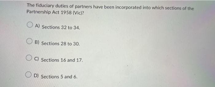 The fiduciary duties of partners have been incorporated into which sections of the
Partnership Act 1958 (Vic)?
A) Sections 32 to 34.
OB) Sections 28 to 30.
C) Sections 16 and 17.
OD) Sections 5 and 6.