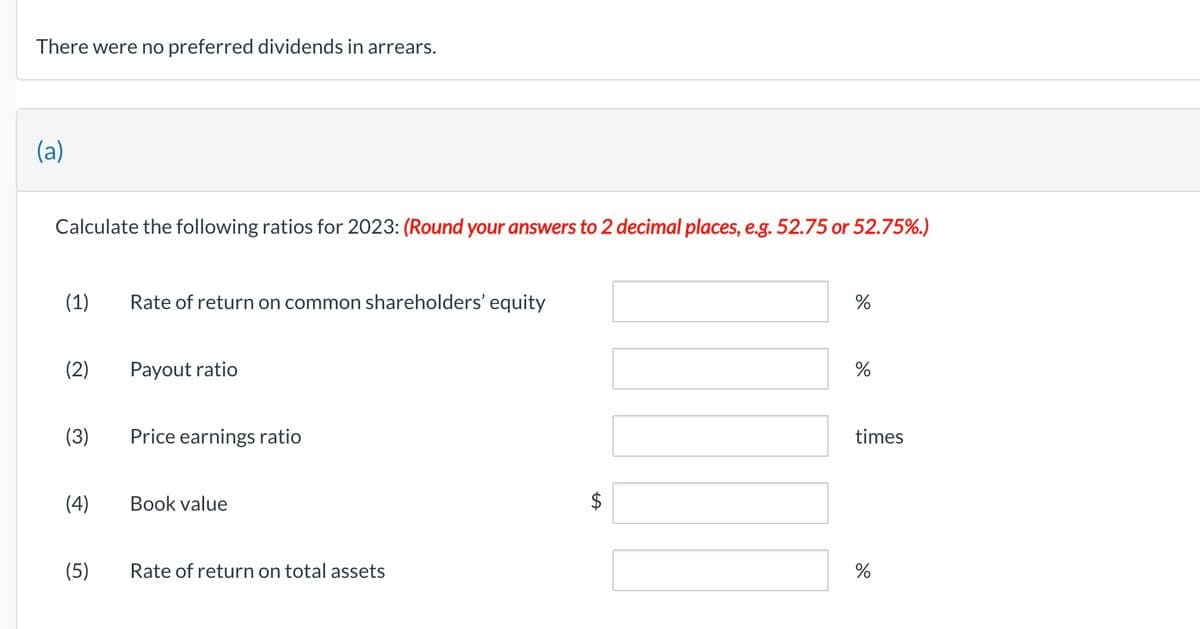 There were no preferred dividends in arrears.
(a)
Calculate the following ratios for 2023: (Round your answers to 2 decimal places, e.g. 52.75 or 52.75%.)
(1)
(2)
(4)
(5)
Rate of return on common shareholders' equity
Payout ratio
Price earnings ratio
Book value
Rate of return on total assets
LA
%
%
times
%