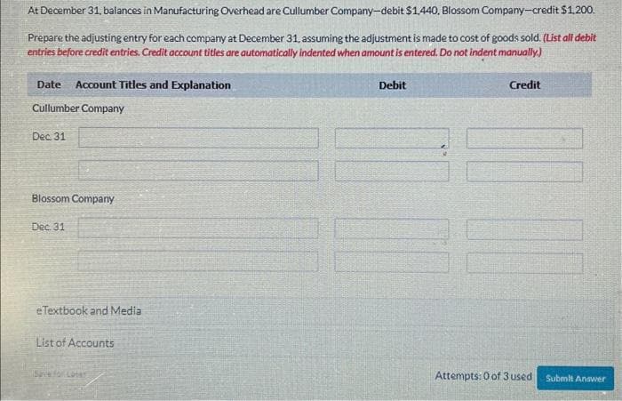 At December 31, balances in Manufacturing Overhead are Cullumber Company-debit $1,440, Blossom Company-credit $1,200.
Prepare the adjusting entry for each company at December 31, assuming the adjustment is made to cost of goods sold. (List all debit
entries before credit entries. Credit account titles are automatically indented when amount is entered. Do not indent manually.)
Date Account Titles and Explanation
Cullumber Company
Dec 31
Blossom Company
Dec. 31
eTextbook and Media
List of Accounts
Save for cober
Debit
Credit
Attempts: 0 of 3 used
Submit Answer