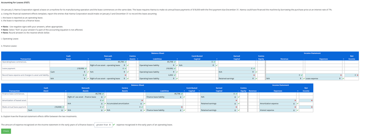 Accounting for Leases (FSET)
On January 3, Hanna Corporation signed a lease on a machine for its manufacturing operation and the lease commences on the same date. The lease requires Hanna to make six annual lease payments of $18,000 with the first payment due December 31. Hanna could have financed the machine by borrowing the purchase price at an interest rate of 7%.
a. Using the financial statement effects template, report the entries that Hanna Corporation would make on January 3 and December 31 to record this lease assuming
1. the lease is reported as an operating lease.
II. the lease is reported as a finance lease.
Note: Use negative signs with your answers, when appropriate.
Note: Select "NA" as your answer if a part of the accounting equation is not affected.
to the nearest
• Note: Round answers to the nearest whole dollar.
1. Operating Lease:
II. Finance Lease:
Operating lease commences
Lease payment.
Transaction
Record lease expense and changes to asset and liability.
Transaction
Finance lease commences
Amortization of leased asset.
Made annual lease payment
Cash
Check
Cash
Asset
Cash
NVA
(18,000)✓
Cash
Asset
N/A
(18,000)
✔ N/A
b. Explain how the financial statement effects differ between the two treatments.
#
0✓
✔N/A
Noncash
Assets
Right-of-use asset-finance lease
Right-of-use asset-operating lease
Noncash
Assets
✔ Right-of-use asset-operating lease
85,798 ✔
85,798✔
✔
N/A
x
Contra
- Assets -
✔
✔
Contra
Assets
✔ Accumulated amortization
Operating lease liability
Operating lease liablity
Balance Sheet
Balance Sheet
Operating lease liability
x
Liabilities
✔
✔
Finance lease liability
85,798 ✔
Finance lease liability
(18,000)
Liabilities
6,006✔
The amount of expense recognized on the income statement in the early years of a finance lease is greater than ✔ expense recognized in the early years of an operating lease.
=
#
✔N/A
#v
85,798 ✔
x
Contributed
Capital
Contributed
+ Capital.
✓
NVA
0✓
Retained earnings
N/A
Earned
Capital
Retained earnings
Earned
Capital
Retained earnings
x
x
✔
✔
0✔
x
Contra
- Equity
✔
Contra
Equity Revenue.
N/A
Income Statement
Revenue
Expenses
Amortization expense
Interest expense
X
#
x
Income Statement
✔Lease expense
Net
Income
x
X
Expenses
Net
Income
0x