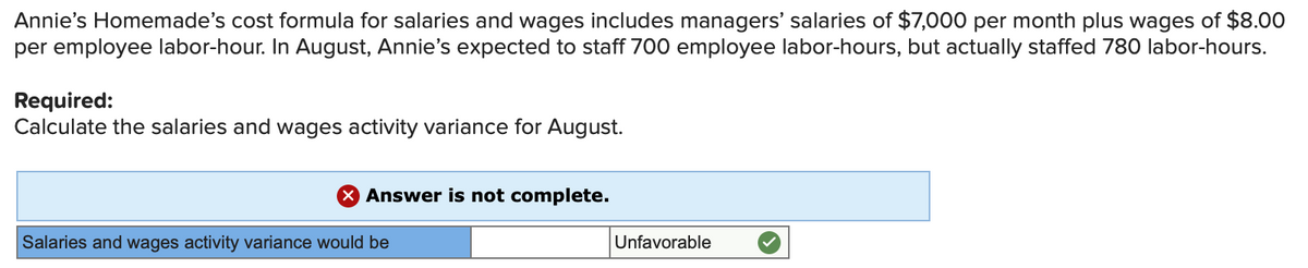 Annie's Homemade's cost formula for salaries and wages includes managers' salaries of $7,000 per month plus wages of $8.00
per employee labor-hour. In August, Annie's expected to staff 700 employee labor-hours, but actually staffed 780 labor-hours.
Required:
Calculate the salaries and wages activity variance for August.
X Answer is not complete.
Salaries and wages activity variance would be
Unfavorable