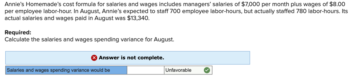 Annie's Homemade's cost formula for salaries and wages includes managers' salaries of $7,000 per month plus wages of $8.00
per employee labor-hour. In August, Annie's expected to staff 700 employee labor-hours, but actually staffed 780 labor-hours. Its
actual salaries and wages paid in August was $13,340.
Required:
Calculate the salaries and wages spending variance for August.
X Answer is not complete.
Salaries and wages spending variance would be
Unfavorable