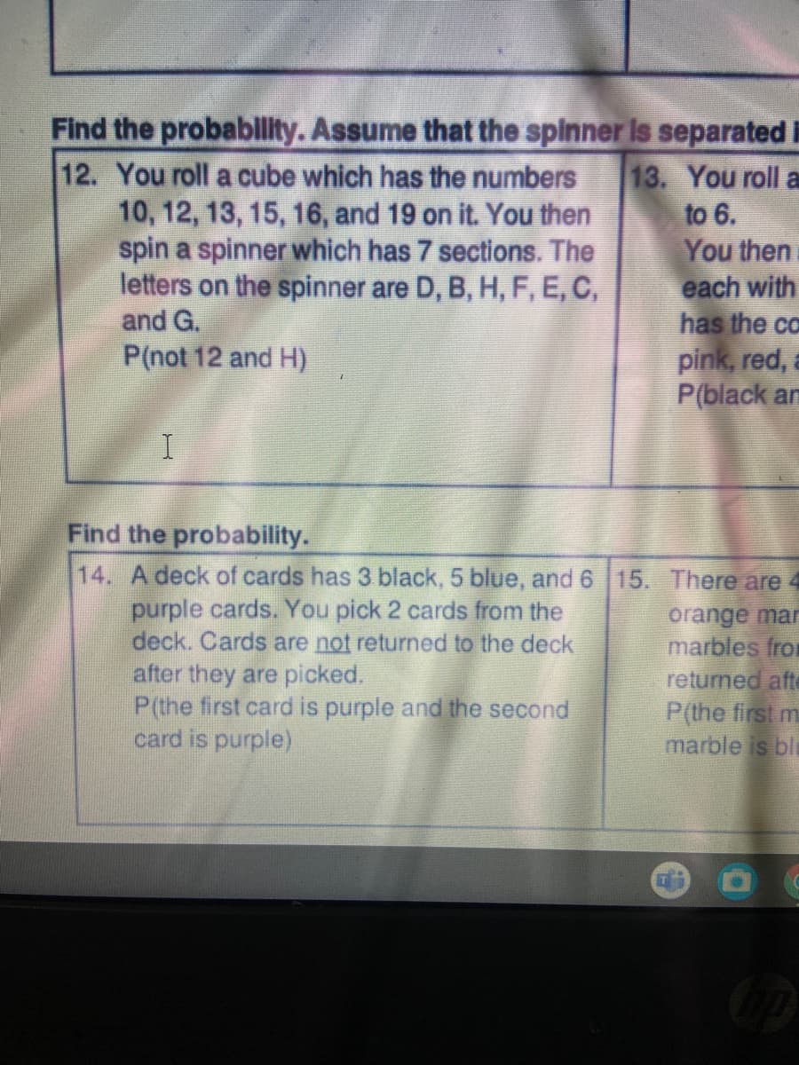 Find the probability. Assume that the spinner is separated i
13. You roll a
to 6.
12. You roll a cube which has the numbers
10, 12, 13, 15, 16, and 19 on it. You then
spin a spinner which has 7 sections. The
letters on the spinner are D, B, H, F, E, C,
and G.
You then
each with
has the ca
P(not 12 and H)
pink, red,
P(black am
I
Find the probability.
14. A deck of cards has 3 black, 5 blue, and 6 15. There are 4
purple cards. You pick 2 cards from the
orange mar
deck. Cards are not returned to the deck
marbles from
after they are picked.
returned afte
P(the first card is purple and the second
card is purple)
P(the first m
marble is ble
up