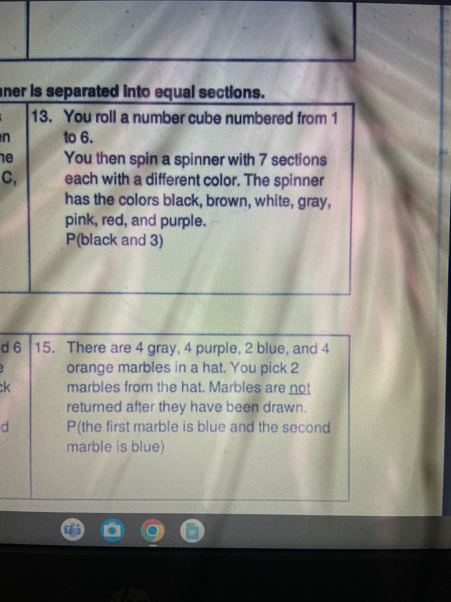 iner is separated into equal sections.
1
en
ne
C₁
d6
e
Ek
d
13. You roll a number cube numbered from 1
to 6.
You then spin a spinner with 7 sections
each with a different color. The spinner
has the colors black, brown, white, gray,
pink, red, and purple.
P(black and 3)
15. There are 4 gray, 4 purple, 2 blue, and 4
orange marbles in a hat. You pick 2
marbles from the hat. Marbles are not
returned after they have been drawn.
P(the first marble is blue and the second
marble is blue)