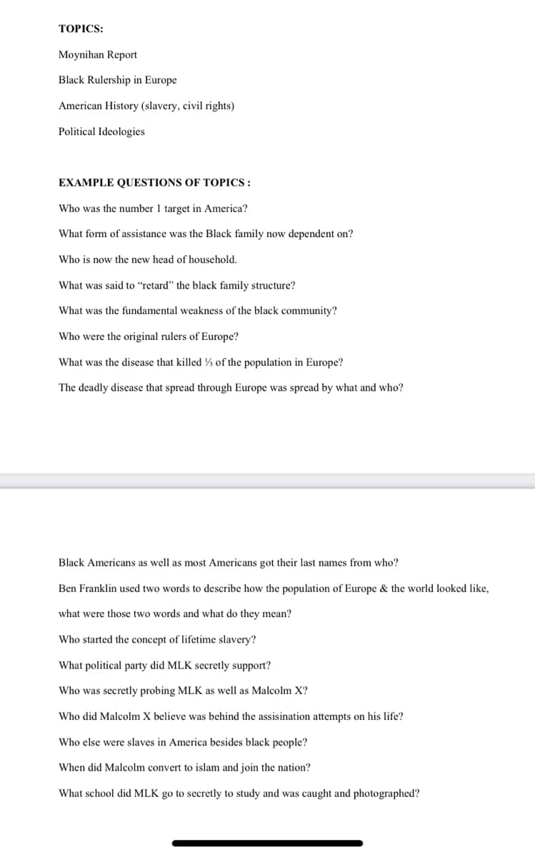 TOPICS:
Moynihan Report
Black Rulership in Europe
American History (slavery, civil rights)
Political Ideologies
EXAMPLE QUESTIONS OF TOPICS:
Who was the number 1 target in America?
What form of assistance was the Black family now dependent on?
Who is now the new head of household.
What was said to "retard" the black family structure?
What was the fundamental weakness of the black community?
Who were the original rulers of Europe?
What was the disease that killed of the population in Europe?
The deadly disease that spread through Europe was spread by what and who?
Black Americans as well as most Americans got their last names from who?
Ben Franklin used two words to describe how the population of Europe & the world looked like,
what were those two words and what do they mean?
Who started the concept of lifetime slavery?
What political party did MLK secretly support?
Who was secretly probing MLK as well as Malcolm X?
Who did Malcolm X believe was behind the assisination attempts on his life?
Who else were slaves in America besides black people?
When did Malcolm convert to islam and join the nation?
What school did MLK go to secretly to study and was caught and photographed?