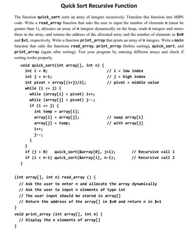 Quick Sort Recursive Function
The function quick_sort sorts an array of integers recursively. Translate this function into MIPS
code. Write a read_array function that asks the user to input the number of elements n (must be
greater than 1), allocates an array of n integers dynamically on the heap, reads n integers and stores
them in the array, and returns the address of the allocated array and the number of elements in $v0
and $v1, respectively. Write a function print_array that prints an array of n integers. Write a main
function that calls the functions read_array, print_array (before sorting), quick_sort, and
print_array (again after sorting). Test your program by entering different arrays and check if
sorting works properly.
void quick_sort(int array[], int n) {
int i = 0;
int j = -1;
int pivot = array[(i+j)/2];
while (i <= j) {
while (array[i]< pivot) i++;
while (array[j] > pivot) j--;
if (i <= j) {
}
int temp = array[i];
=
array[i] array[j];
array[j] temp;
i++;
j--;
// i low index
//j high index
=
// pivot = middle value
// swap array[i]
// with array[j]
}
if (j > 0) quick_sort (&array[0], j+1);
if (i < n-1) quick_sort(&array[i], n-i);
}
}
void print_array (int array[], int n) {
// Display the n elements of array[]
}
// Recursive call 1
// Recursive call 2
(int array[], int n) read_array () {
// Ask the user to enter n and allocate the array dynamically
// Ask the user to input n elements of type int
// The user input should be stored in array[]
// Return the address of the array[] in $ve and return n in $v1