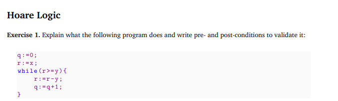 Hoare Logic
Exercise 1. Explain what the following program does and write pre- and post-conditions to validate it:
9:=0;
r:=x;
while (r>=y) {
}
r: -r-y;
q: q+1;