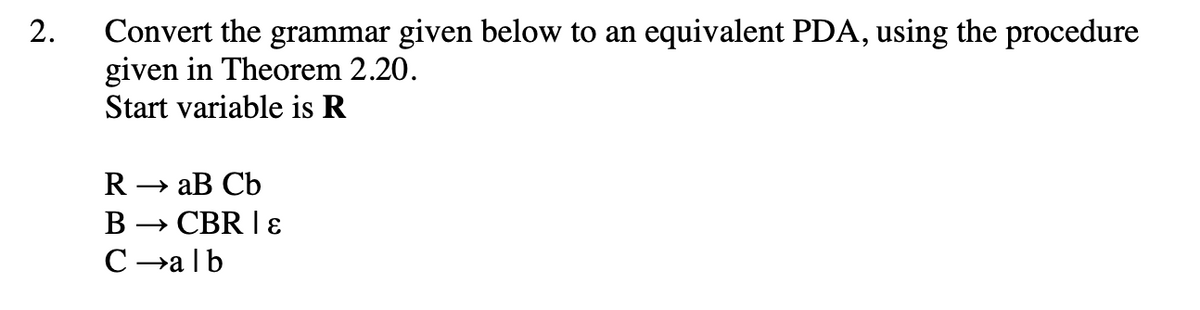 2.
Convert the grammar given below to an equivalent PDA, using the procedure
given in Theorem 2.20.
Start variable is R
R → aB Cb
B → CBR | &ɛ
C→alb