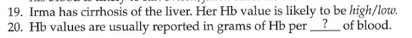 19. Irma has cirrhosis of the liver. Her Hb value is likely to be high/low.
20. Hb values are usually reported in grams of Hb per?_of blood.
