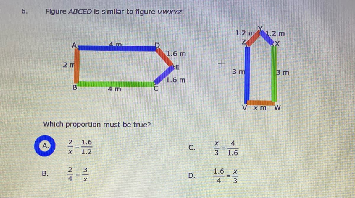 6.
Flgure ABCED Is simlar to figure vwxYZ.
1.2 m1.2 m
A
1.6 m
2 m
E
3 m
3 m
1.6 m
4 m
V xm W
Which proportion must be true?
2 1.6
4
С.
%3D
X 1.2
3
1.6
2 3
1.6
В.
D.
4 X
4
3
B.
