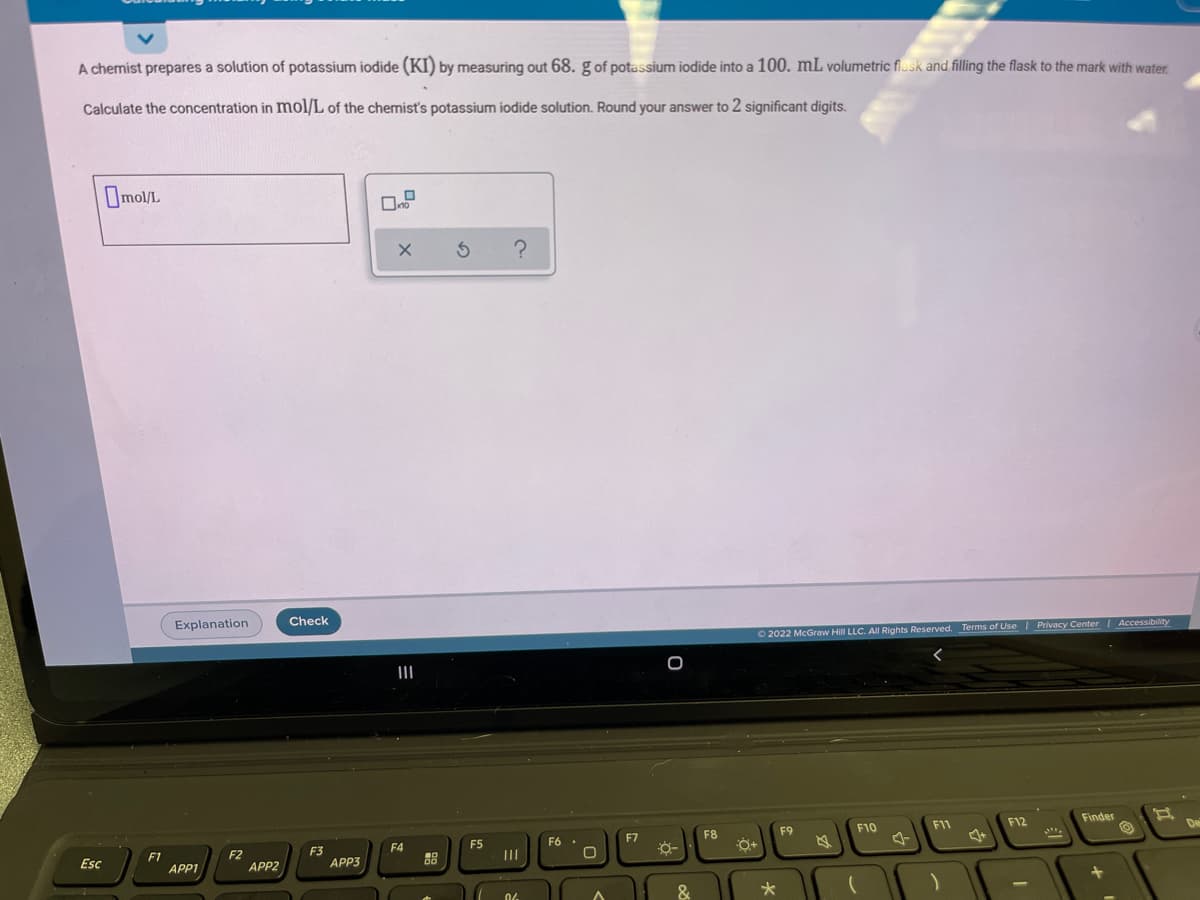 A chemist prepares
solution of potassium iodide (KI) by measuring out 68. g of potassium iodide into a 100. mL volumetric flusk and filling the flask to the mark with water.
Calculate the concentration in mol/L of the chemist's potassium iodide solution. Round your answer to 2 significant digits.
Omol/I.
Check
Explanation
O 2022 McGraw Hill LLC. AIl Rights Reserved. Terms of Use | Privacy Center Accessibility
II
Finder
F11
F12
F9
F10
F7
F8
F4
F2
APP2
F3
APP3
III
F1
Esc
APP1
&
