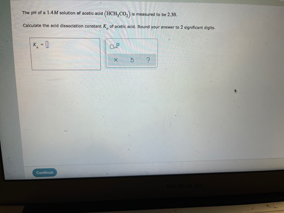 The pH of a 1.4M solution of acetic acid (HCH,CO,) is measured to be 2.30.
Calculate the acid dissociation constant K of acetic acid. Round your answer to 2 significant digits.
K =
a
Continue
