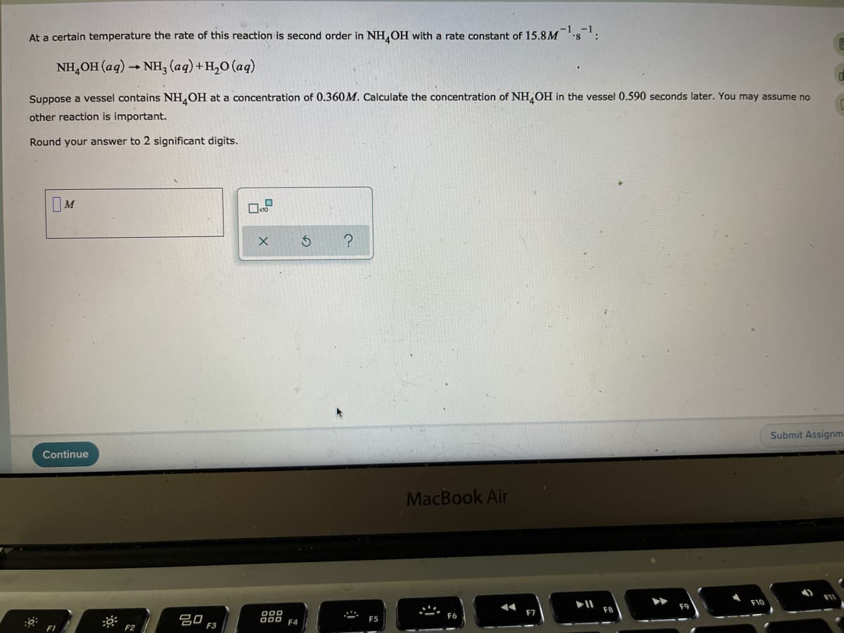 At a certain temperature the rate of this reaction is second order in NH,OH with a rate constant of 15.8M s :
NH,OH (aq) - NH, (aq)+H,O (aq)
Suppose a vessel contains NH,OH at a concentration of 0.360M. Calculate the concentration of NH,OH in the vessel 0.590 seconds later. You may assume no
other reaction is important.
Round your answer to 2 significant digits.
IM
Submit Assignm
Continue
MacBook Air
O00
000 F4
F6
吕口
F3
F5
