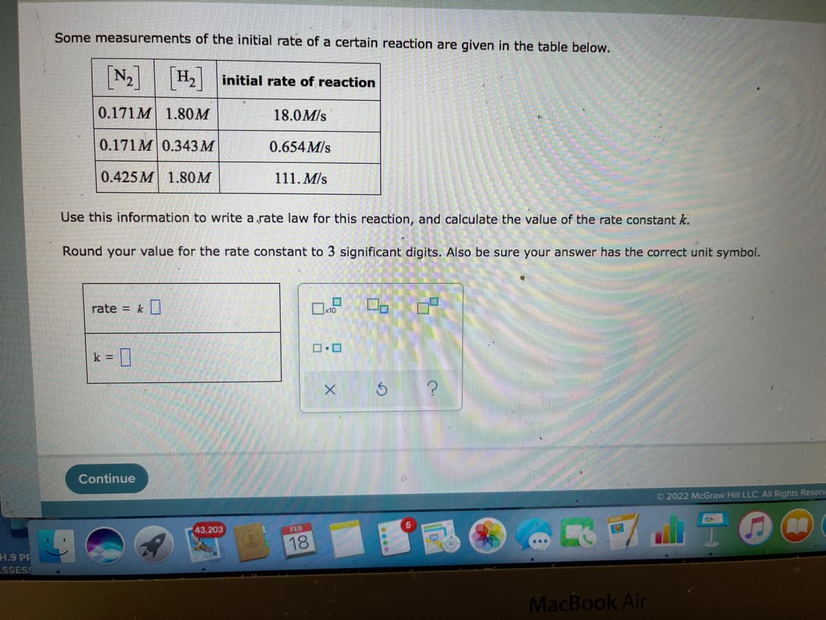 Some measurements of the initial rate of a certain reaction are given in the table below.
N2 H2 initial rate of reaction
0.171M 1.80M
18.0M/s
0.171M 0.343 M
0.654M/s
0.425 M 1.80M
111. M/s
Use this information to write a rate law for this reaction, and calculate the value of the rate constant k.
Round your value for the rate constant to 3 significant digits. Also be sure your answer has the correct unit symbol.
rate = k
k = ]
Continue
02022 McGraw Hill LLC. All Rights Reserv
43,203
FEB
18
H.9 PP
SSESS
MacBook Air
