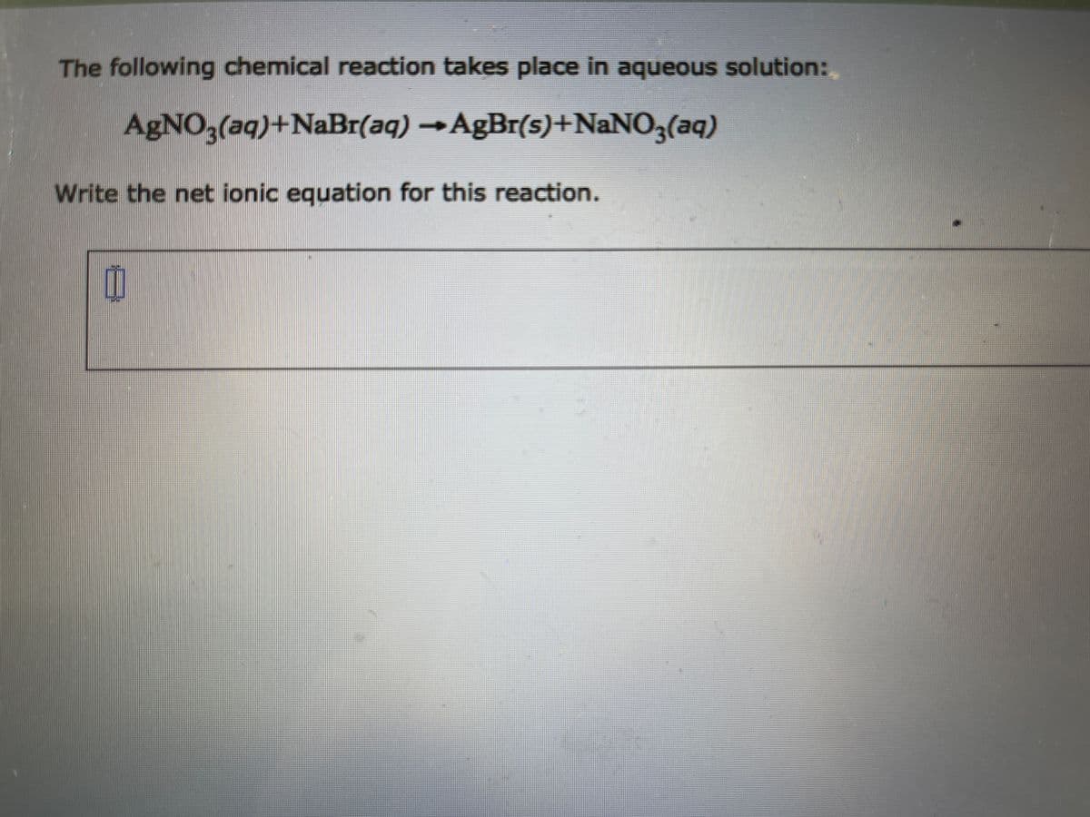 The following chemical reaction takes place in aqueous solution:
AgNO,
(aq)+NABI(aq)AgBr(s)+NANO3(aq)
Write the net ionic equation for this reaction.
