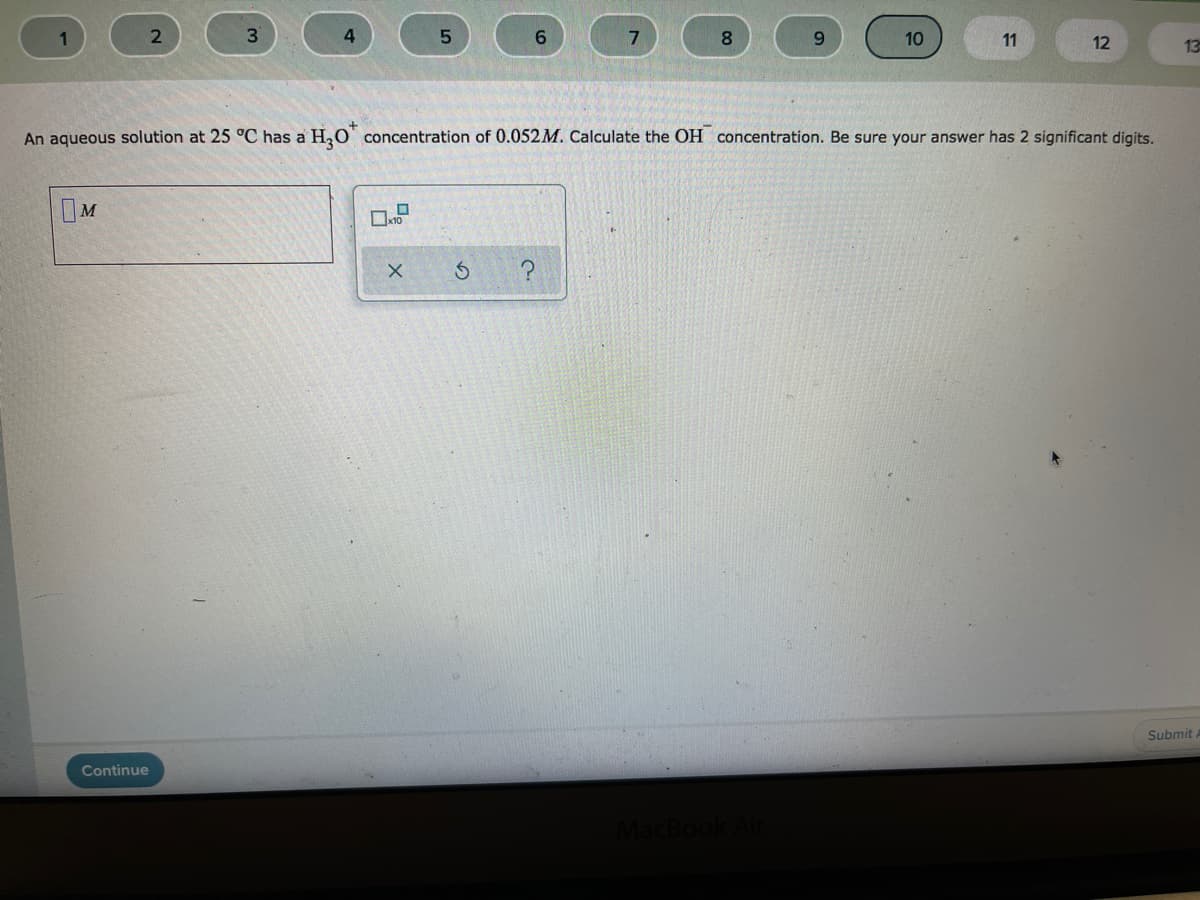 1
3.
4.
6.
8.
10
11
12
13
An aqueous solution at 25 °C has a H,O' concentration of 0.052M. Calculate the OH concentration. Be sure your answer has 2 significant digits.
IM
Submit
Continue
