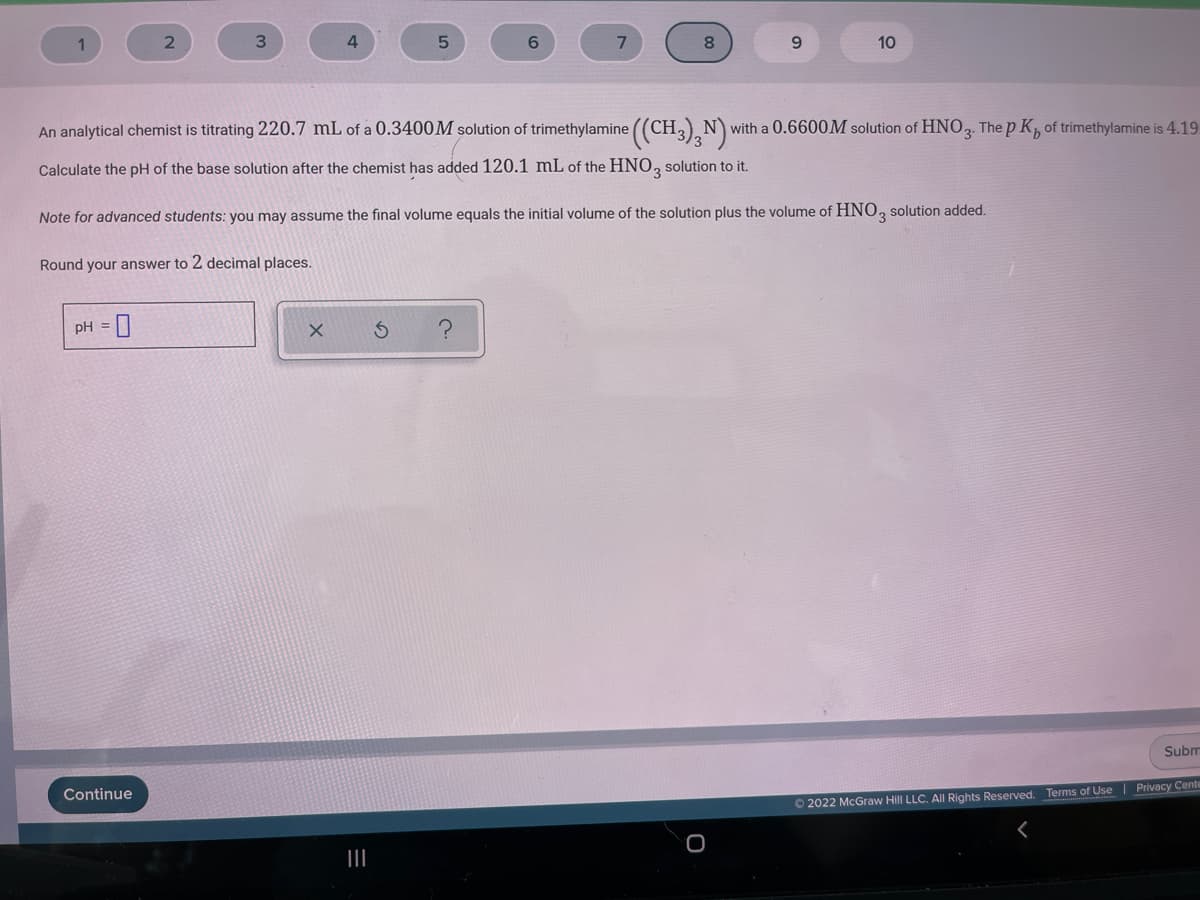 6.
10
An analytical chemist is titrating 220.7 mL of a 0.3400M solution of trimethylamine ((CH,) Nv
Nwith a 0.6600M solution of HNO, The p K, of trimethylamine is 4.19
Calculate the pH of the base solution after the chemist has added 120.1 mL of the HNO, solution to it.
3.
Note for advanced students: you may assume the final volume equals the initial volume of the solution plus the volume of HNO, solution added.
Round your answer to 2 decimal places.
pH =
Subm
Continue
Terms of Use Privacy Cente
O 2022 McGraw Hill LLC. All Rights Reserved.
